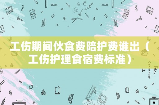 工傷期間伙食費(fèi)陪護(hù)費(fèi)誰(shuí)出（工傷護(hù)理食宿費(fèi)標(biāo)準(zhǔn)）