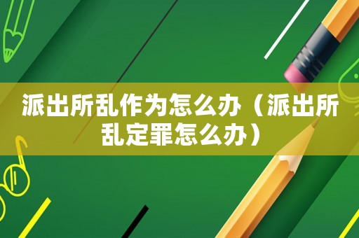 派出所亂作為怎么辦（派出所亂定罪怎么辦）