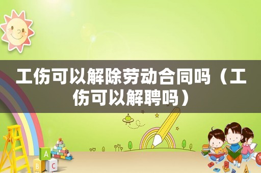工傷可以解除勞動(dòng)合同嗎（工傷可以解聘嗎）