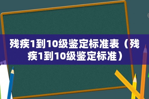 殘疾1到10級鑒定標準表（殘疾1到10級鑒定標準）