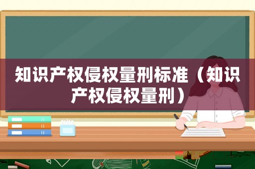 知識產(chǎn)權(quán)侵權(quán)量刑標(biāo)準(zhǔn)（知識產(chǎn)權(quán)侵權(quán)量刑）
