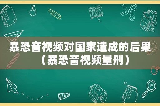 暴恐音視頻對國家造成的后果（暴恐音視頻量刑）