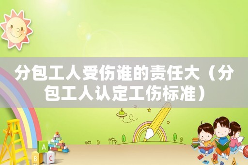 分包工人受傷誰的責(zé)任大（分包工人認(rèn)定工傷標(biāo)準(zhǔn)）