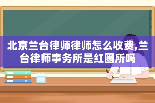 北京蘭臺(tái)律師律師怎么收費(fèi),蘭臺(tái)律師事務(wù)所是紅圈所嗎