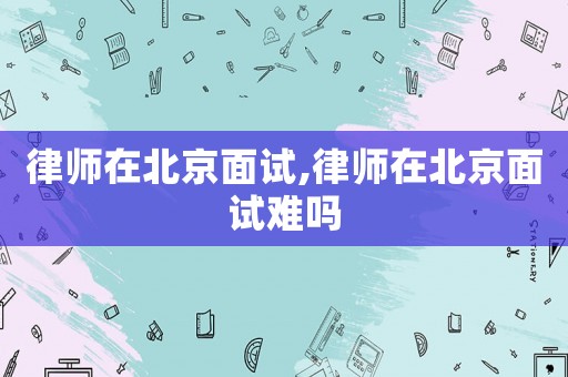 律師在北京面試,律師在北京面試難嗎