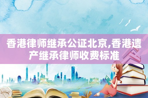 香港律師繼承公證北京,香港遺產(chǎn)繼承律師收費(fèi)標(biāo)準(zhǔn)