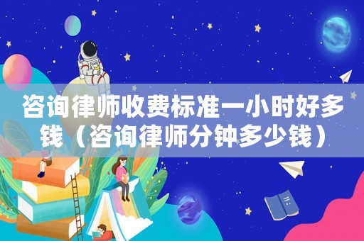 咨詢律師收費標準一小時好多錢（咨詢律師分鐘多少錢）