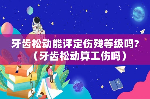 牙齒松動能評定傷殘等級嗎?（牙齒松動算工傷嗎）