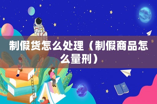 制假貨怎么處理（制假商品怎么量刑）