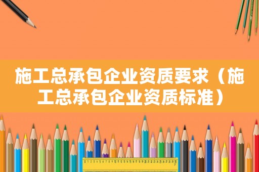 施工總承包企業(yè)資質(zhì)要求（施工總承包企業(yè)資質(zhì)標(biāo)準(zhǔn)）
