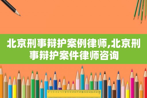 北京刑事辯護案例律師,北京刑事辯護案件律師咨詢