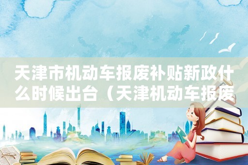 天津市機(jī)動車報廢補(bǔ)貼新政什么時候出臺（天津機(jī)動車報廢補(bǔ)貼標(biāo)準(zhǔn)2015）
