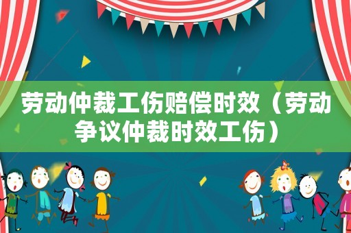勞動仲裁工傷賠償時效（勞動爭議仲裁時效工傷）
