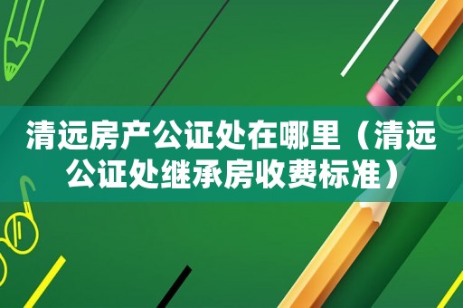 清遠房產公證處在哪里（清遠公證處繼承房收費標準）
