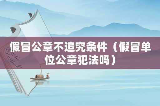 假冒公章不追究條件（假冒單位公章犯法嗎）