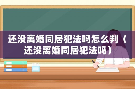 還沒(méi)離婚同居犯法嗎怎么判（還沒(méi)離婚同居犯法嗎）