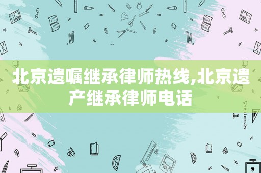 北京遺囑繼承律師熱線,北京遺產繼承律師電話