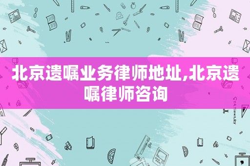 北京遺囑業(yè)務(wù)律師地址,北京遺囑律師咨詢
