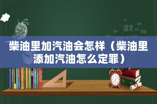 柴油里加汽油會怎樣（柴油里添加汽油怎么定罪）