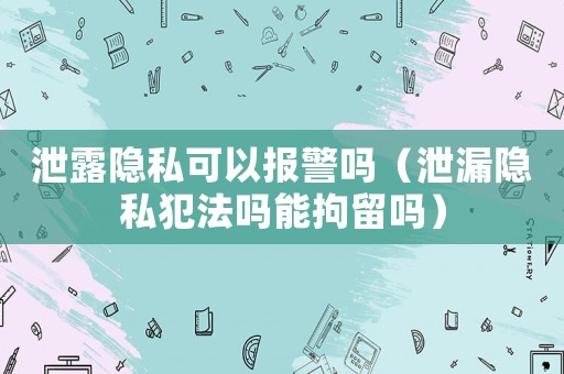 泄露隱私可以報(bào)警嗎（泄漏隱私犯法嗎能拘留嗎）