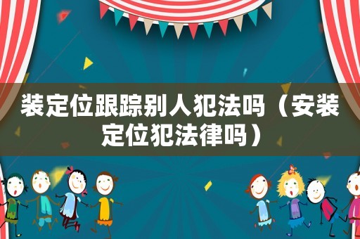 裝定位跟蹤別人犯法嗎（安裝定位犯法律嗎）