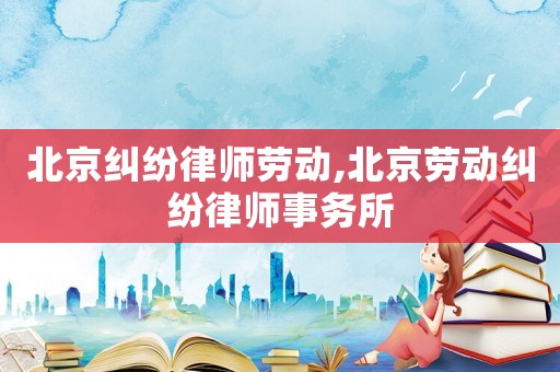 北京糾紛律師勞動(dòng),北京勞動(dòng)糾紛律師事務(wù)所