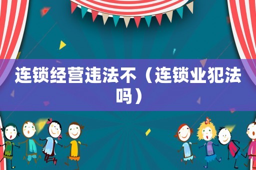 連鎖經(jīng)營違法不（連鎖業(yè)犯法嗎）