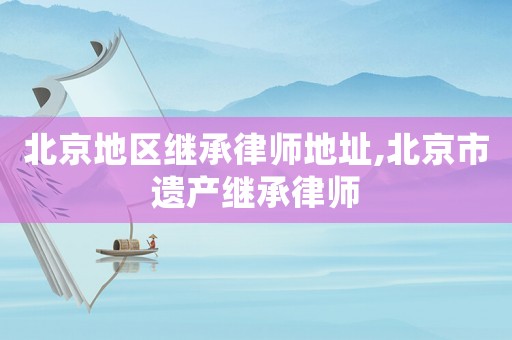 北京地區(qū)繼承律師地址,北京市遺產(chǎn)繼承律師