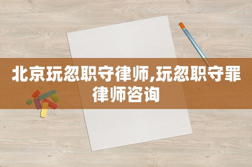 北京玩忽職守律師,玩忽職守罪律師咨詢