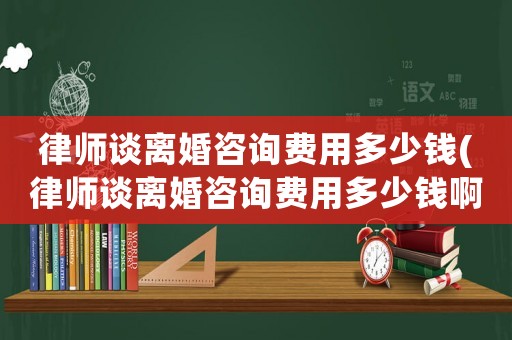 律師談離婚咨詢(xún)費(fèi)用多少錢(qián)(律師談離婚咨詢(xún)費(fèi)用多少錢(qián)啊)