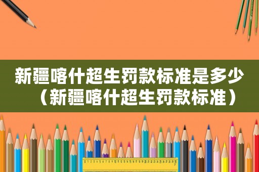 新疆喀什超生罰款標(biāo)準(zhǔn)是多少（新疆喀什超生罰款標(biāo)準(zhǔn)）