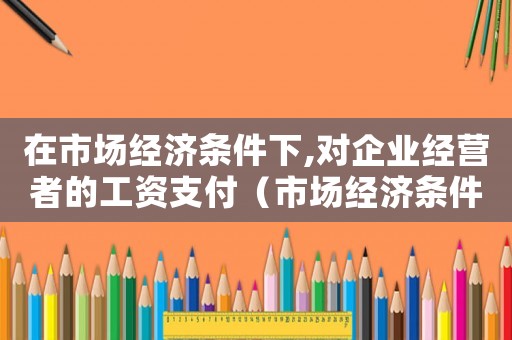 在市場(chǎng)經(jīng)濟(jì)條件下,對(duì)企業(yè)經(jīng)營(yíng)者的工資支付（市場(chǎng)經(jīng)濟(jì)條件下工傷保險(xiǎn)有何作用）