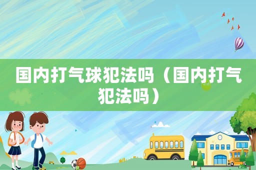 國內(nèi)打氣球犯法嗎（國內(nèi)打氣犯法嗎）