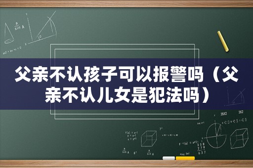 父親不認孩子可以報警嗎（父親不認兒女是犯法嗎）