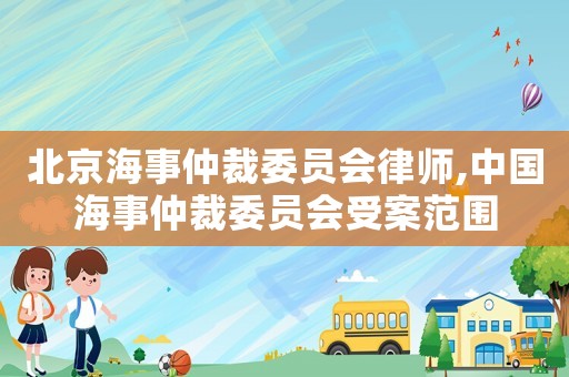 北京海事仲裁委員會(huì)律師,中國海事仲裁委員會(huì)受案范圍
