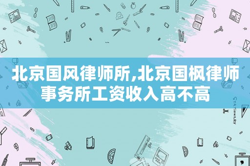 北京國風(fēng)律師所,北京國楓律師事務(wù)所工資收入高不高
