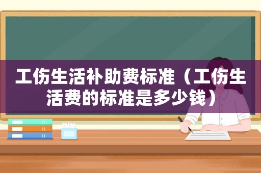 工傷生活補(bǔ)助費(fèi)標(biāo)準(zhǔn)（工傷生活費(fèi)的標(biāo)準(zhǔn)是多少錢）