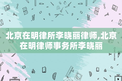 北京在明律所李曉麗律師,北京在明律師事務(wù)所李曉麗