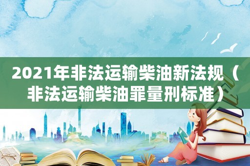 2021年非法運(yùn)輸柴油新法規(guī)（非法運(yùn)輸柴油罪量刑標(biāo)準(zhǔn)）