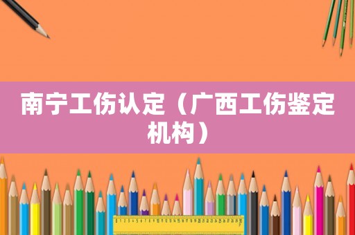 南寧工傷認(rèn)定（廣西工傷鑒定機(jī)構(gòu)）