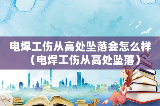 電焊工傷從高處墜落會(huì)怎么樣（電焊工傷從高處墜落）