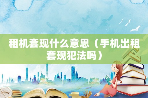 租機(jī)套現(xiàn)什么意思（手機(jī)出租套現(xiàn)犯法嗎）