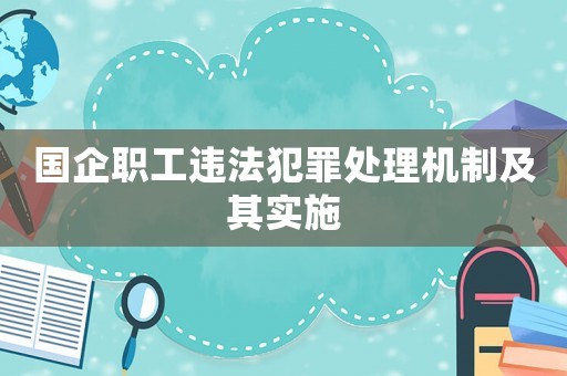 國企職工違法犯罪處理機(jī)制及其實(shí)施