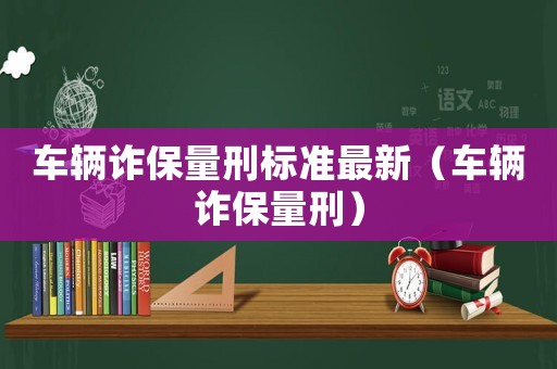 車(chē)輛詐保量刑標(biāo)準(zhǔn)最新（車(chē)輛詐保量刑）