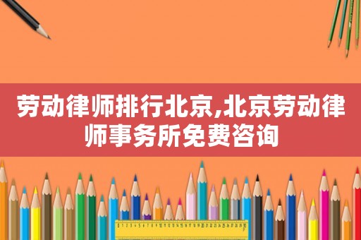 勞動律師排行北京,北京勞動律師事務(wù)所免費(fèi)咨詢