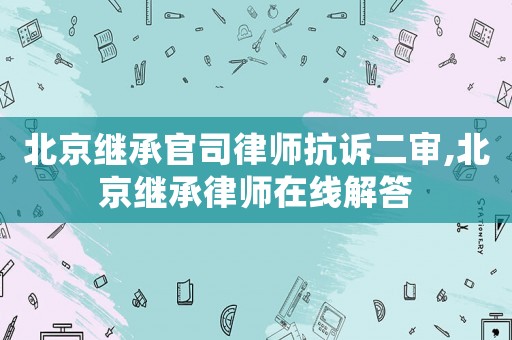 北京繼承官司律師抗訴二審,北京繼承律師在線解答