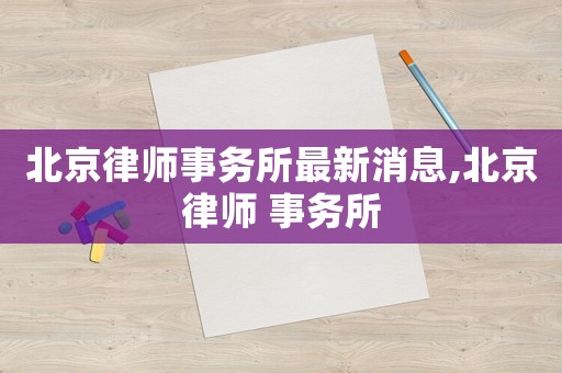 北京律師事務(wù)所最新消息,北京律師 事務(wù)所