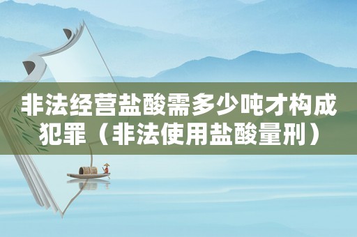 非法經(jīng)營鹽酸需多少噸才構(gòu)成犯罪（非法使用鹽酸量刑）
