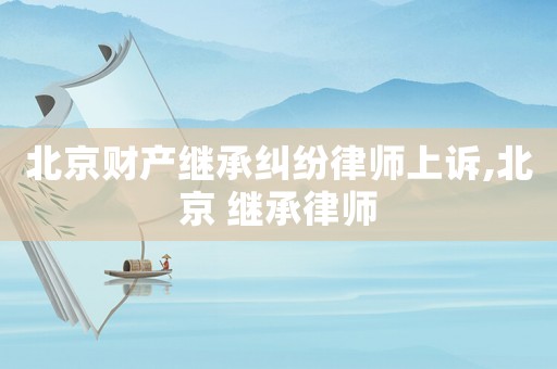 北京財(cái)產(chǎn)繼承糾紛律師上訴,北京 繼承律師