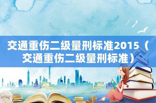 交通重傷二級(jí)量刑標(biāo)準(zhǔn)2015（交通重傷二級(jí)量刑標(biāo)準(zhǔn)）